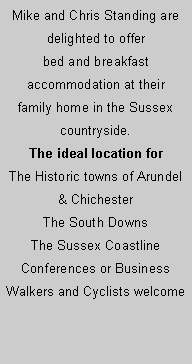 Text Box: Mike and Chris Standing are delighted to offer bed and breakfast accommodation at their family home in the Sussex countryside. The ideal location forThe Historic towns of Arundel & ChichesterThe South DownsThe Sussex CoastlineConferences or BusinessWalkers and Cyclists welcome