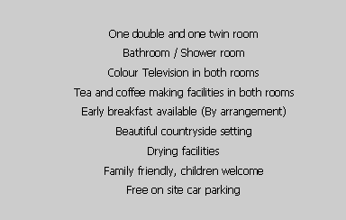Text Box: One double and one twin roomBathroom / Shower roomColour Television in both roomsTea and coffee making facilities in both roomsEarly breakfast available (By arrangement)Beautiful countryside settingDrying facilitiesFamily friendly, children welcomeFree on site car parking
